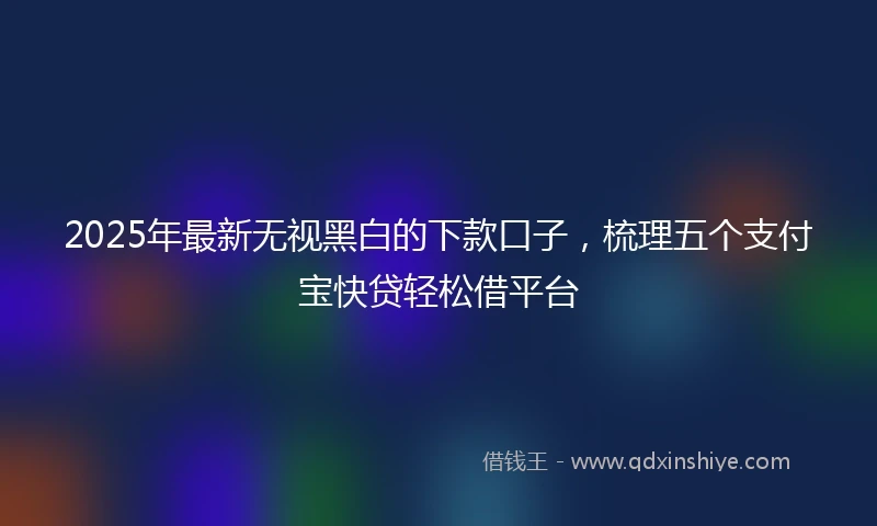2025年最新无视黑白的下款口子，梳理五个支付宝快贷轻松借平台