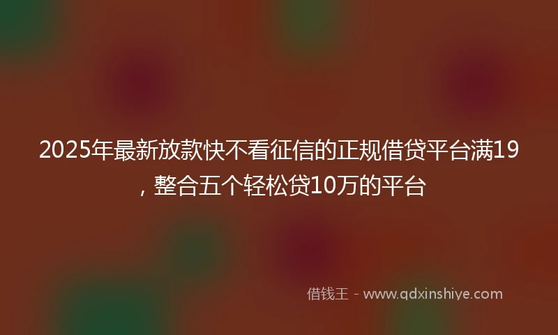 2025年最新放款快不看征信的正规借贷平台满19，整合五个轻松贷10万的平台