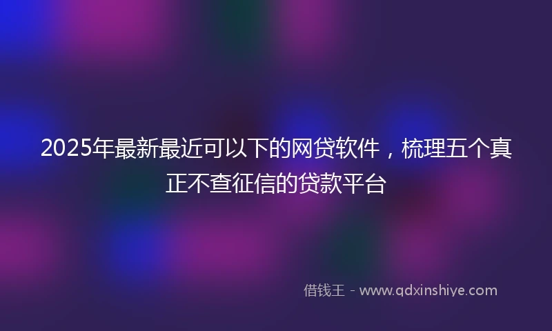 2025年最新最近可以下的网贷软件，梳理五个真正不查征信的贷款平台