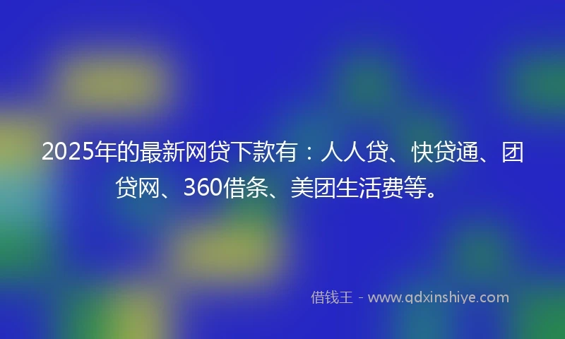 2025年的最新网贷下款有：人人贷、快贷通、团贷网、360借条、美团生活费等。