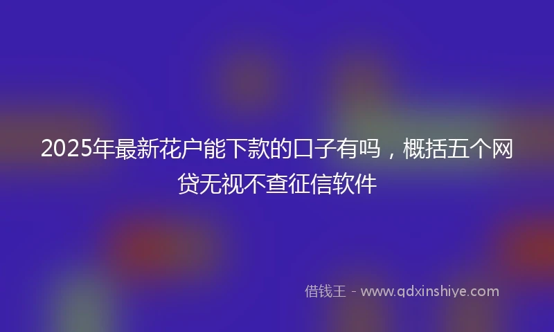 2025年最新花户能下款的口子有吗，概括五个网贷无视不查征信软件