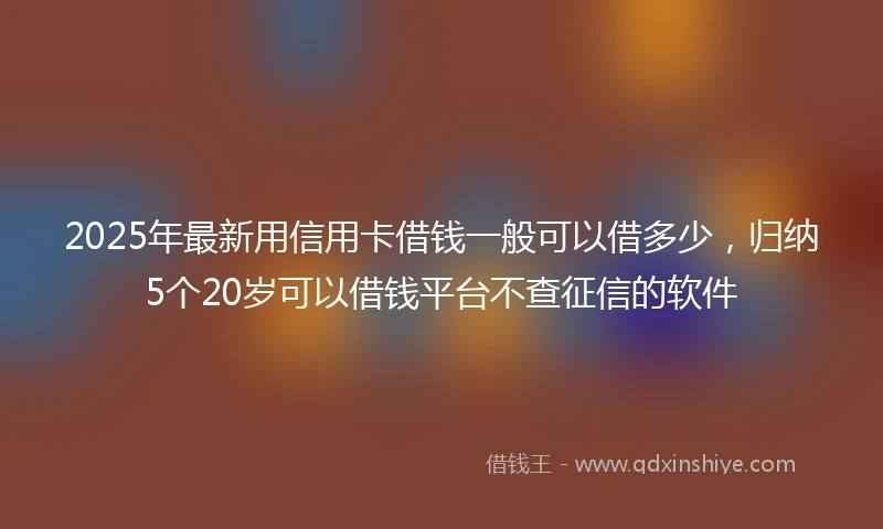 2025年最新用信用卡借钱一般可以借多少，归纳5个20岁可以借钱平台不查征信的软件