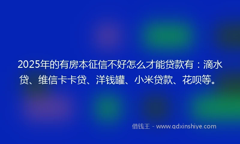 2025年的有房本征信不好怎么才能贷款有：滴水贷、维信卡卡贷、洋钱罐、小米贷款、花呗等。