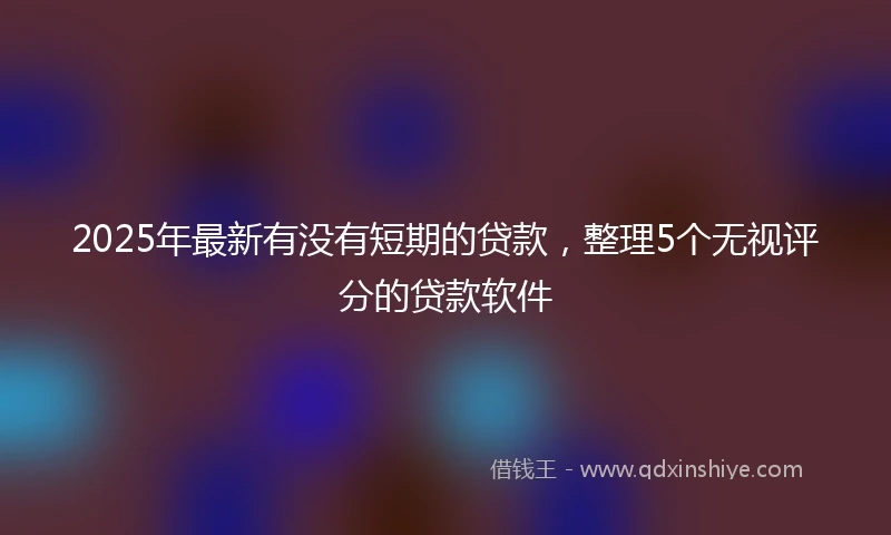 2025年最新有没有短期的贷款，整理5个无视评分的贷款软件