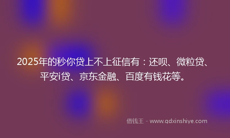 2025年的秒你贷上不上征信有：还呗、微粒贷、平安i贷、京东金融、百度有钱花等。