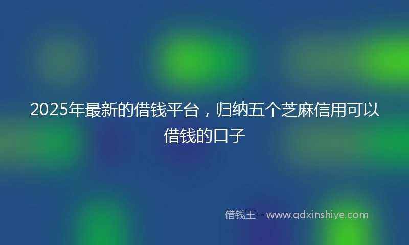 2025年最新的借钱平台，归纳五个芝麻信用可以借钱的口子