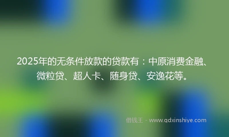 2025年的无条件放款的贷款有：中原消费金融、微粒贷、超人卡、随身贷、安逸花等。