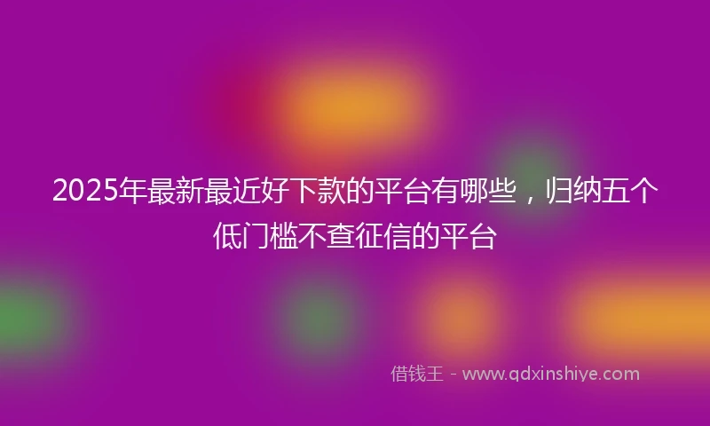 2025年最新最近好下款的平台有哪些，归纳五个低门槛不查征信的平台