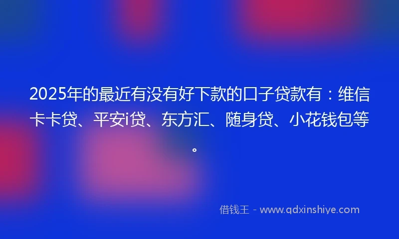 2025年的最近有没有好下款的口子贷款有：维信卡卡贷、平安i贷、东方汇、随身贷、小花钱包等。