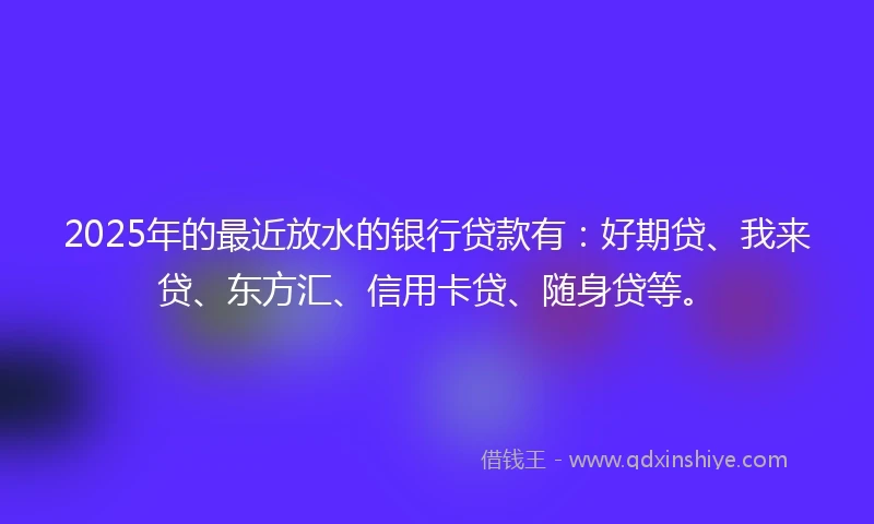 2025年的最近放水的银行贷款有：好期贷、我来贷、东方汇、信用卡贷、随身贷等。