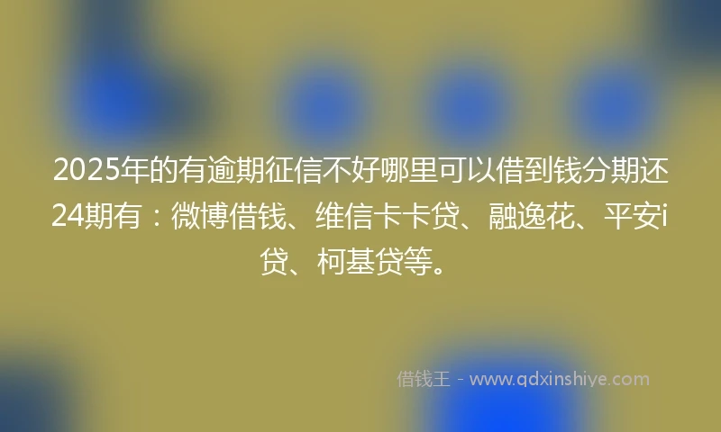 2025年的有逾期征信不好哪里可以借到钱分期还24期有：微博借钱、维信卡卡贷、融逸花、平安i贷、柯基贷等。