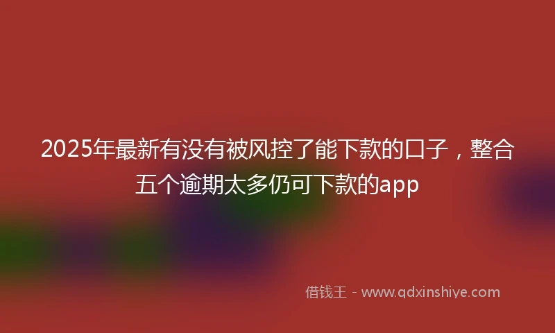 2025年最新有没有被风控了能下款的口子,整合五个逾期太多仍可下款的app