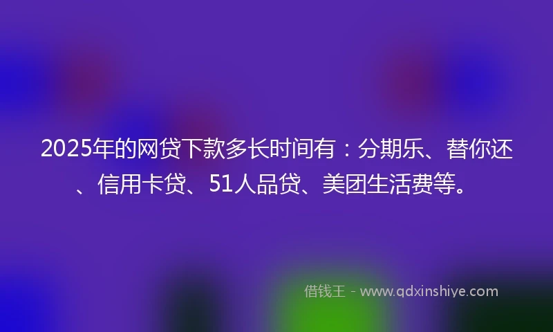 2025年的网贷下款多长时间有：分期乐、替你还、信用卡贷、51人品贷、美团生活费等。