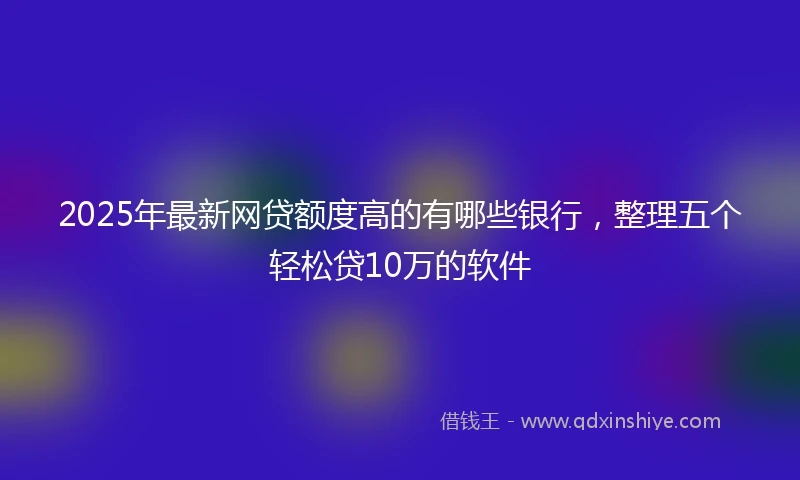 2025年最新网贷额度高的有哪些银行，整理五个轻松贷10万的软件