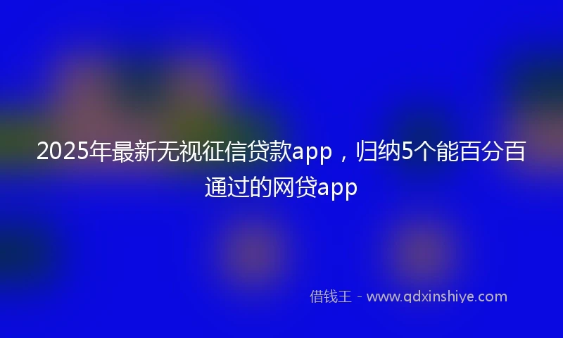 2025年最新无视征信贷款app，归纳5个能百分百通过的网贷app