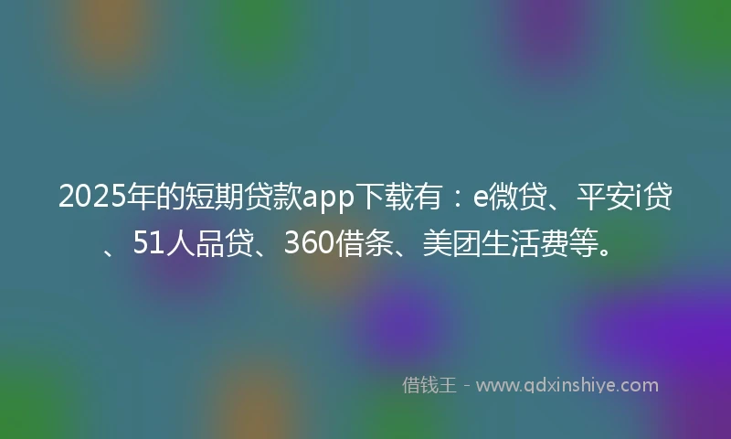 2025年的短期贷款app下载有：e微贷、平安i贷、51人品贷、360借条、美团生活费等。