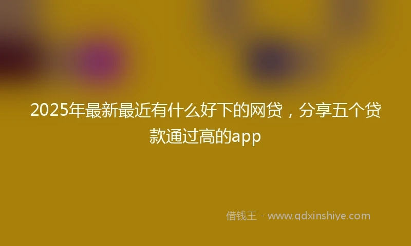 2025年最新最近有什么好下的网贷，分享五个贷款通过高的app