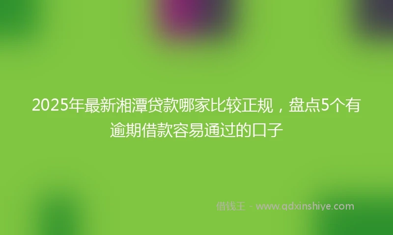 2025年最新湘潭贷款哪家比较正规，盘点5个有逾期借款容易通过的口子