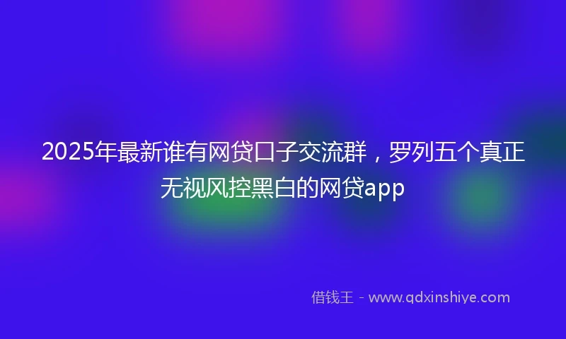 2025年最新谁有网贷口子交流群，罗列五个真正无视风控黑白的网贷app