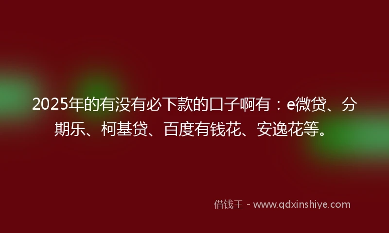2025年的有没有必下款的口子啊有：e微贷、分期乐、柯基贷、百度有钱花、安逸花等。