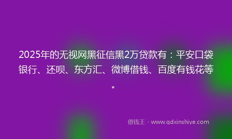 2025年的无视网黑征信黑2万贷款有：平安口袋银行、还呗、东方汇、微博借钱、百度有钱花等。