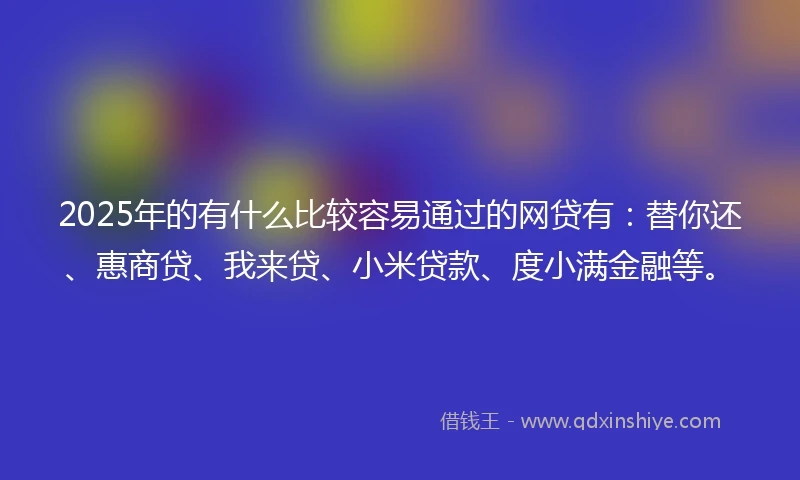 2025年的有什么比较容易通过的网贷有：替你还、惠商贷、我来贷、小米贷款、度小满金融等。