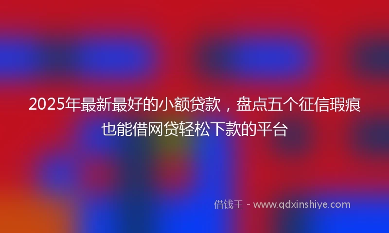 2025年最新最好的小额贷款，盘点五个征信瑕疵也能借网贷轻松下款的平台