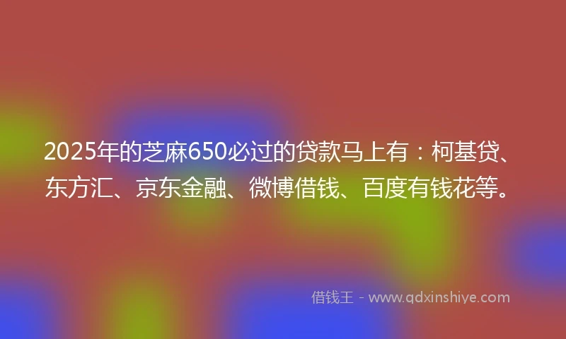 2025年的芝麻650必过的贷款马上有：柯基贷、东方汇、京东金融、微博借钱、百度有钱花等。
