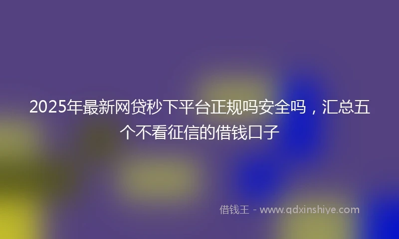 2025年最新网贷秒下平台正规吗安全吗，汇总五个不看征信的借钱口子