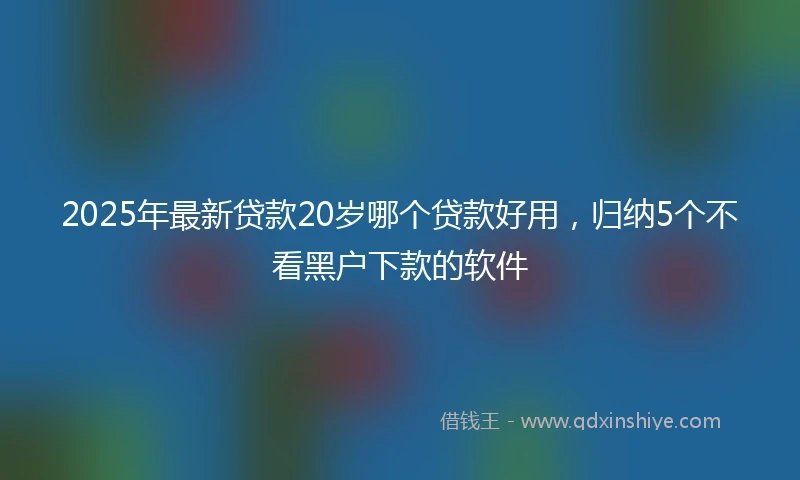 2025年最新贷款20岁哪个贷款好用，归纳5个不看黑户下款的软件