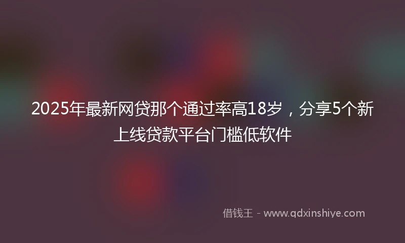 2025年最新网贷那个通过率高18岁，分享5个新上线贷款平台门槛低软件