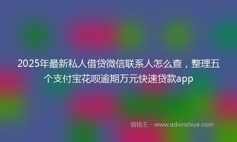 2025年最新私人借贷微信联系人怎么查，整理五个支付宝花呗逾期万元快速贷款app