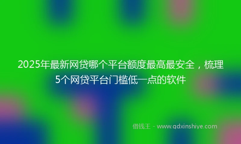 2025年最新网贷哪个平台额度最高最安全，梳理5个网贷平台门槛低一点的软件