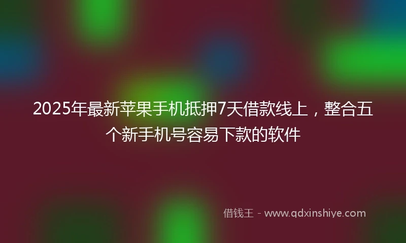 2025年最新苹果手机抵押7天借款线上，整合五个新手机号容易下款的软件