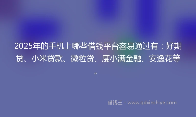 2025年的手机上哪些借钱平台容易通过有：好期贷、小米贷款、微粒贷、度小满金融、安逸花等。