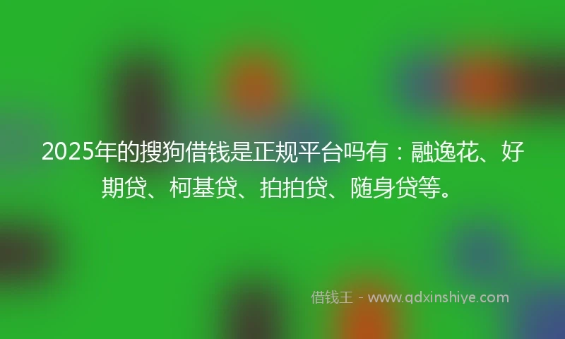 2025年的搜狗借钱是正规平台吗有：融逸花、好期贷、柯基贷、拍拍贷、随身贷等。