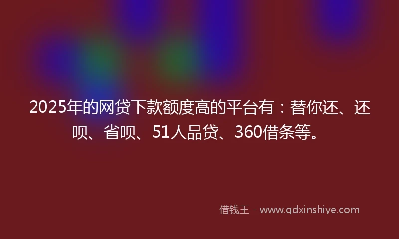 2025年的网贷下款额度高的平台有：替你还、还呗、省呗、51人品贷、360借条等。