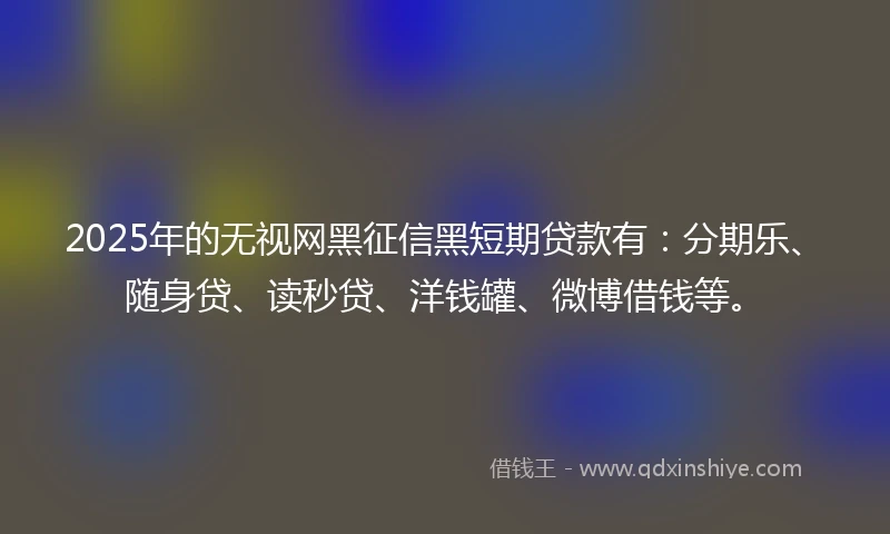 2025年的无视网黑征信黑短期贷款有：分期乐、随身贷、读秒贷、洋钱罐、微博借钱等。