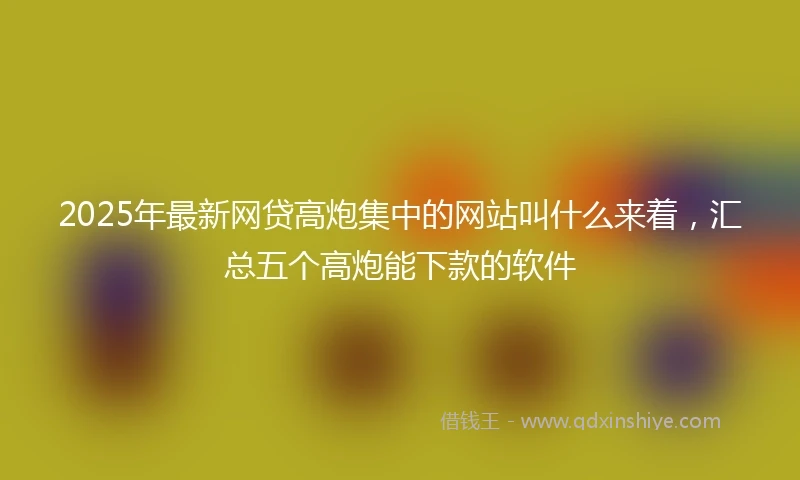 2025年最新网贷高炮集中的网站叫什么来着,汇总五个高炮能下款的软件