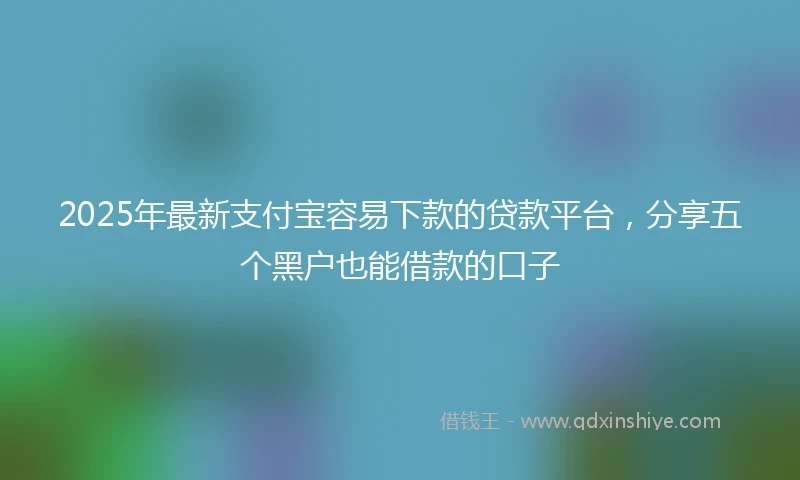 2025年最新支付宝容易下款的贷款平台，分享五个黑户也能借款的口子