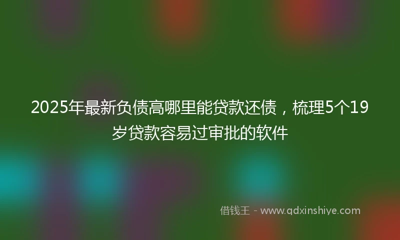 2025年最新负债高哪里能贷款还债，梳理5个19岁贷款容易过审批的软件