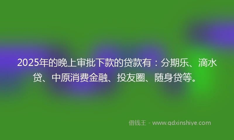 2025年的晚上审批下款的贷款有：分期乐、滴水贷、中原消费金融、投友圈、随身贷等。