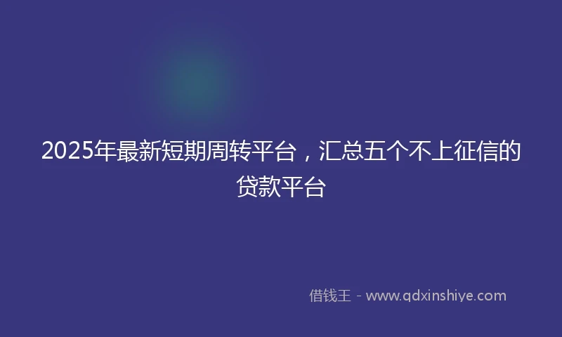 2025年最新短期周转平台，汇总五个不上征信的贷款平台