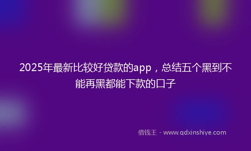 2025年最新比较好贷款的app，总结五个黑到不能再黑都能下款的口子