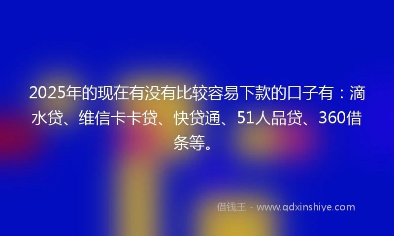 2025年的现在有没有比较容易下款的口子有：滴水贷、维信卡卡贷、快贷通、51人品贷、360借条等。