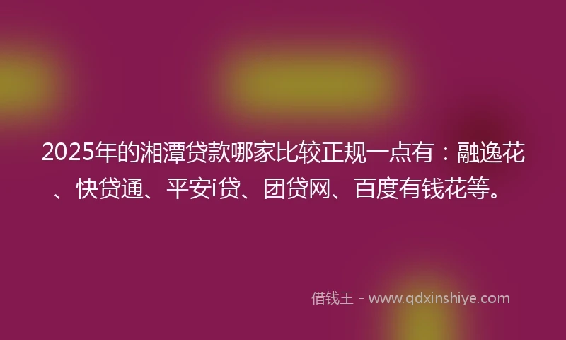 2025年的湘潭贷款哪家比较正规一点有：融逸花、快贷通、平安i贷、团贷网、百度有钱花等。