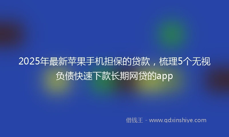 2025年最新苹果手机担保的贷款，梳理5个无视负债快速下款长期网贷的app