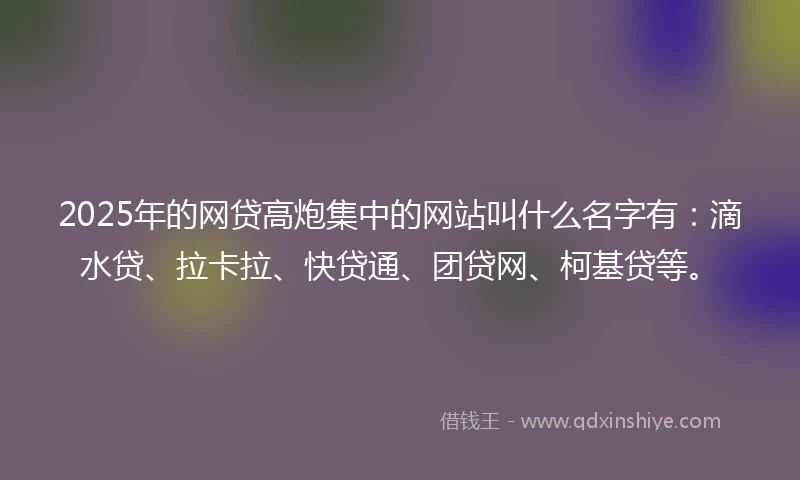2025年的网贷高炮集中的网站叫什么名字有：滴水贷、拉卡拉、快贷通、团贷网、柯基贷等。