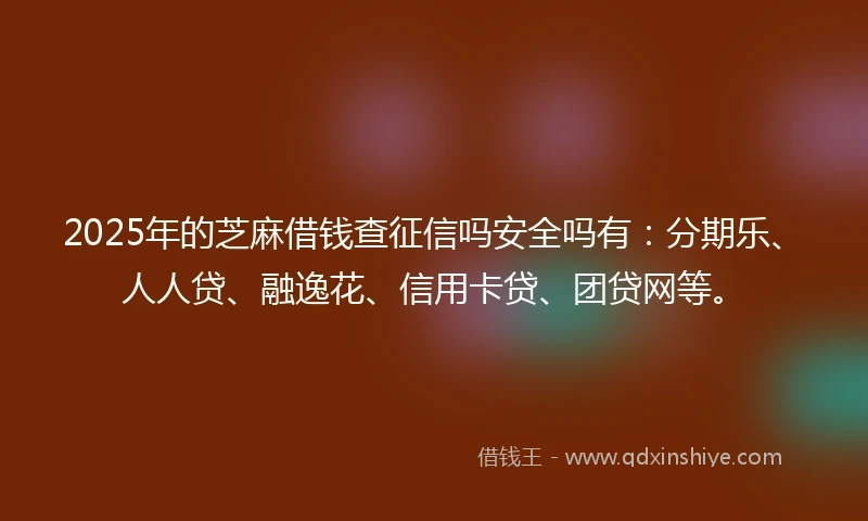 2025年的芝麻借钱查征信吗安全吗有：分期乐、人人贷、融逸花、信用卡贷、团贷网等。