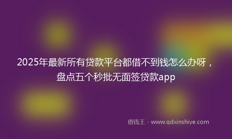 2025年最新所有贷款平台都借不到钱怎么办呀，盘点五个秒批无面签贷款app